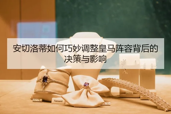 安切洛蒂如何巧妙调整皇马阵容背后的决策与影响