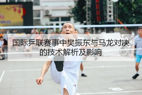 国际乒联赛事中樊振东与马龙对决的技术解析及影响